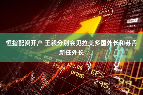 恒指配资开户 王毅分别会见拉美多国外长和苏丹新任外长