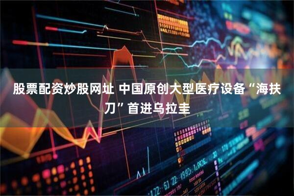 股票配资炒股网址 中国原创大型医疗设备“海扶刀”首进乌拉圭