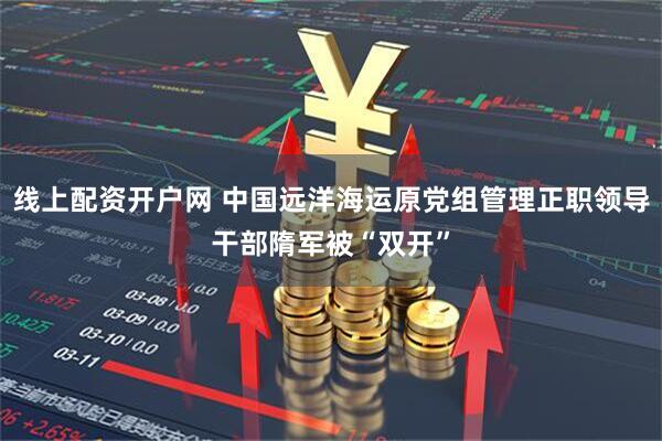 线上配资开户网 中国远洋海运原党组管理正职领导干部隋军被“双开”