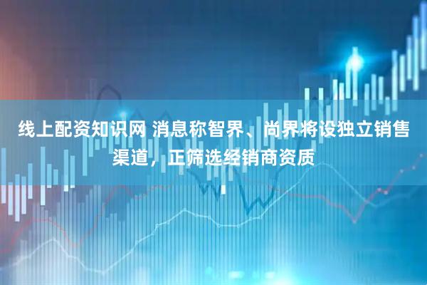 线上配资知识网 消息称智界、尚界将设独立销售渠道，正筛选经销商资质