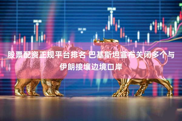 股票配资正规平台排名 巴基斯坦宣布关闭多个与伊朗接壤边境口岸