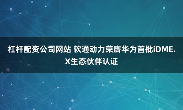 杠杆配资公司网站 软通动力荣膺华为首批iDME.X生态伙伴认证