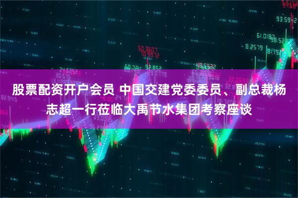 股票配资开户会员 中国交建党委委员、副总裁杨志超一行莅临大禹节水集团考察座谈