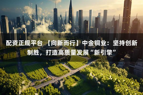 配资正规平台 【向新而行】中金铜业：坚持创新制胜，打造高质量发展“新引擎”