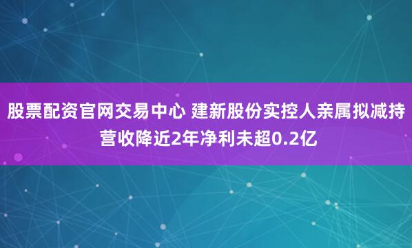 股票配资官网交易中心 建新股份实控人亲属拟减持 营收降近2年净利未超0.2亿