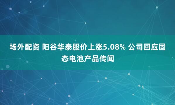 场外配资 阳谷华泰股价上涨5.08% 公司回应固态电池产品传闻