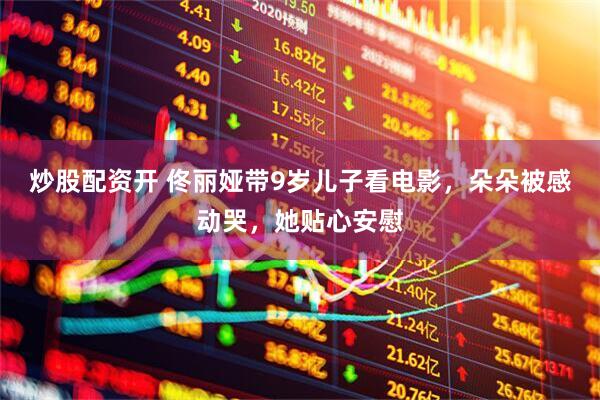 炒股配资开 佟丽娅带9岁儿子看电影，朵朵被感动哭，她贴心安慰