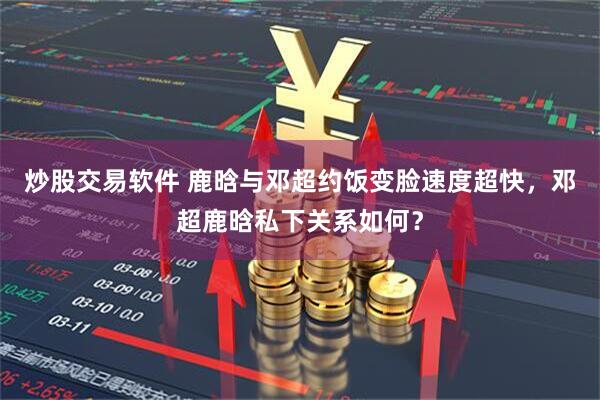 炒股交易软件 鹿晗与邓超约饭变脸速度超快，邓超鹿晗私下关系如何？