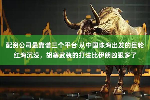 配资公司最靠谱三个平台 从中国珠海出发的巨轮红海沉没，胡塞武装的打法比伊朗凶狠多了