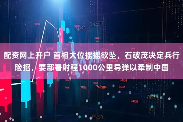配资网上开户 首相大位摇摇欲坠，石破茂决定兵行险招，要部署射程1000公里导弹以牵制中国