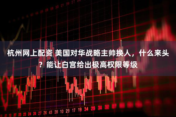 杭州网上配资 美国对华战略主帅换人，什么来头？能让白宫给出极高权限等级