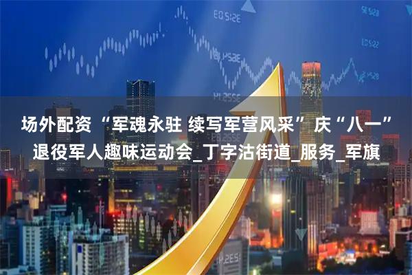 场外配资 “军魂永驻 续写军营风采” 庆“八一”退役军人趣味运动会_丁字沽街道_服务_军旗