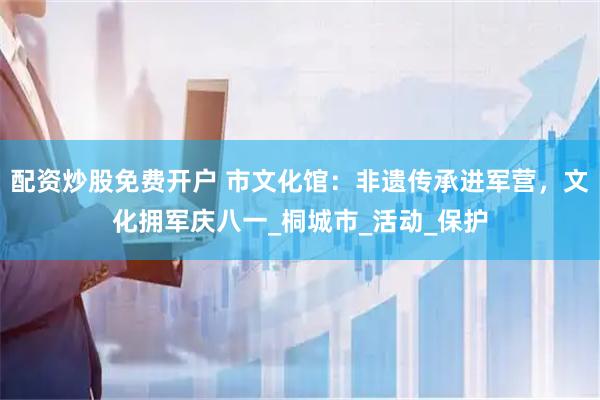 配资炒股免费开户 市文化馆：非遗传承进军营，文化拥军庆八一_桐城市_活动_保护