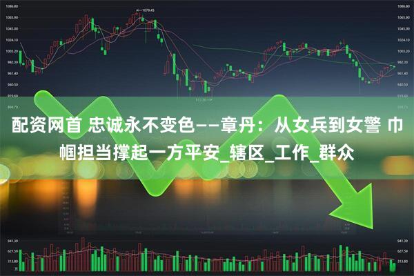 配资网首 忠诚永不变色——章丹：从女兵到女警 巾帼担当撑起一方平安_辖区_工作_群众