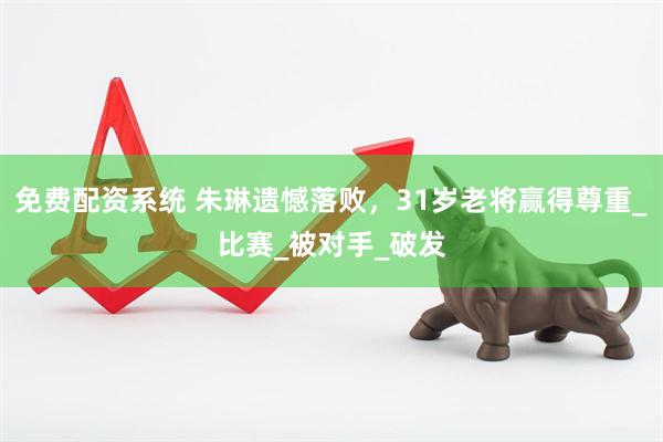 免费配资系统 朱琳遗憾落败，31岁老将赢得尊重_比赛_被对手_破发