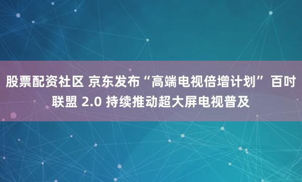 股票配资社区 京东发布“高端电视倍增计划” 百吋联盟 2.0 持续推动超大屏电视普及