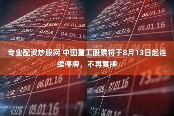 专业配资炒股网 中国重工股票将于8月13日起连续停牌，不再复牌