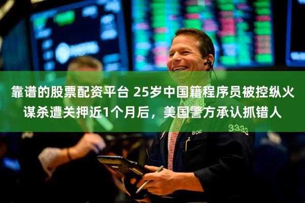 靠谱的股票配资平台 25岁中国籍程序员被控纵火谋杀遭关押近1个月后，美国警方承认抓错人