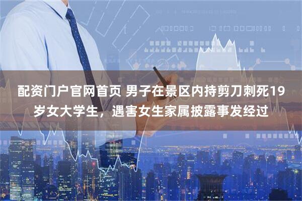 配资门户官网首页 男子在景区内持剪刀刺死19岁女大学生，遇害女生家属披露事发经过