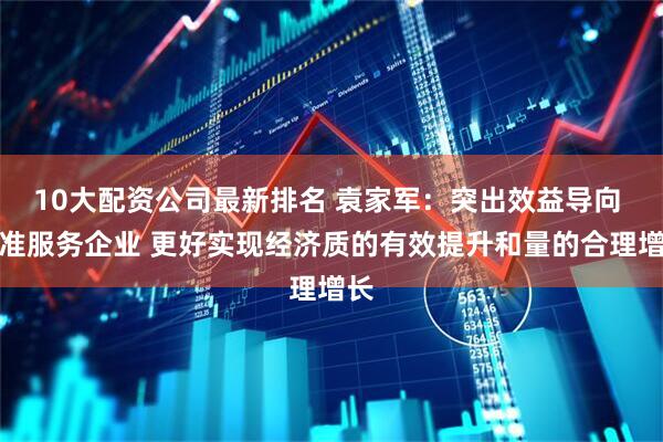 10大配资公司最新排名 袁家军：突出效益导向 精准服务企业 更好实现经济质的有效提升和量的合理增长