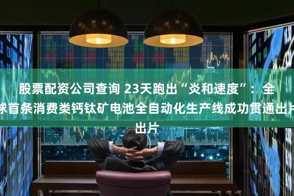 股票配资公司查询 23天跑出“炎和速度”：全球首条消费类钙钛矿电池全自动化生产线成功贯通出片