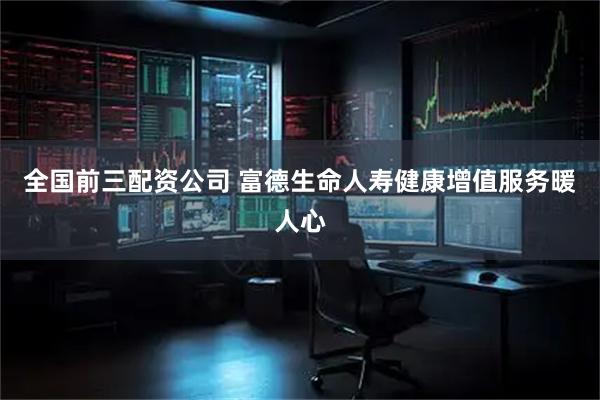 全国前三配资公司 富德生命人寿健康增值服务暖人心