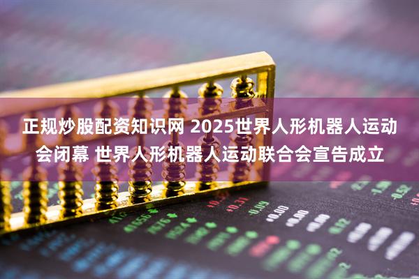正规炒股配资知识网 2025世界人形机器人运动会闭幕 世界人形机器人运动联合会宣告成立