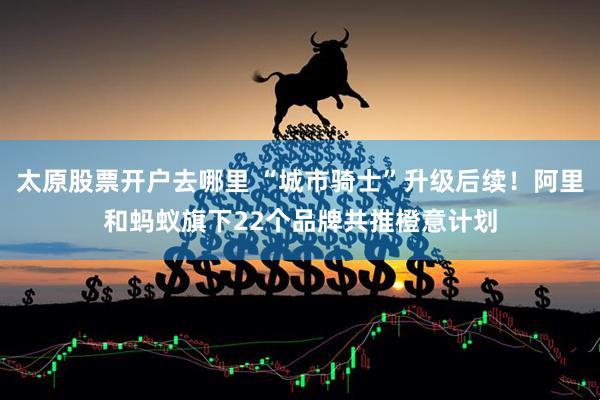 太原股票开户去哪里 “城市骑士”升级后续！阿里和蚂蚁旗下22个品牌共推橙意计划