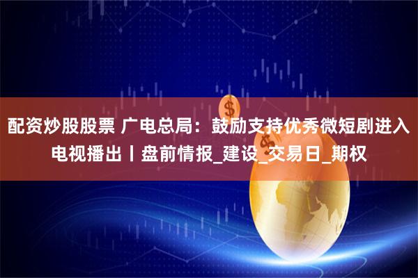 配资炒股股票 广电总局：鼓励支持优秀微短剧进入电视播出丨盘前情报_建设_交易日_期权