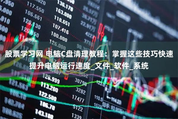 股票学习网 电脑C盘清理教程：掌握这些技巧快速提升电脑运行速度_文件_软件_系统