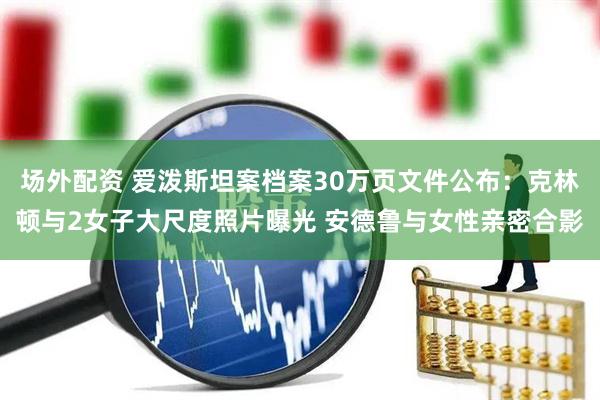 场外配资 爱泼斯坦案档案30万页文件公布：克林顿与2女子大尺度照片曝光 安德鲁与女性亲密合影