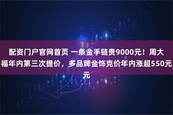 配资门户官网首页 一条金手链贵9000元！周大福年内第三次提价，多品牌金饰克价年内涨超550元