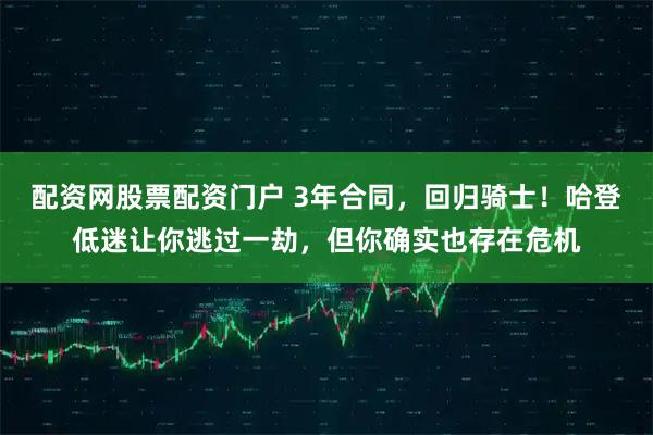 配资网股票配资门户 3年合同，回归骑士！哈登低迷让你逃过一劫，但你确实也存在危机