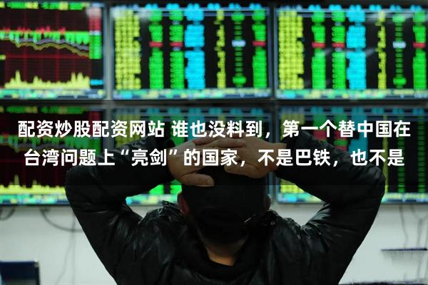 配资炒股配资网站 谁也没料到,第一个替中国在台湾问题上“亮剑”的国家,不是巴铁,也不是