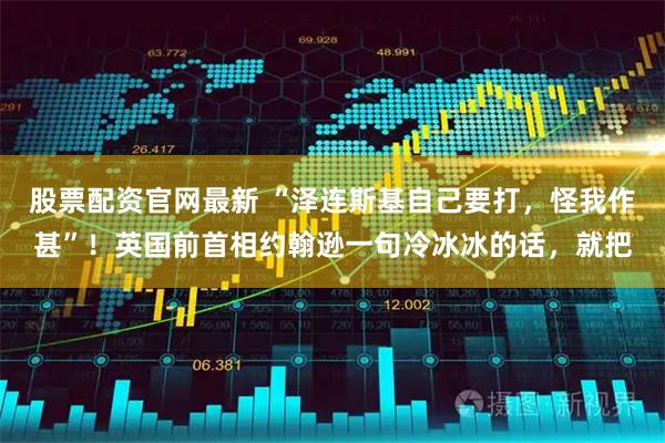 股票配资官网最新 “泽连斯基自己要打，怪我作甚”！英国前首相约翰逊一句冷冰冰的话，就把