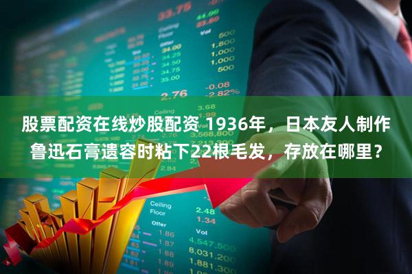 股票配资在线炒股配资 1936年，日本友人制作鲁迅石膏遗容时粘下22根毛发，存放在哪里？